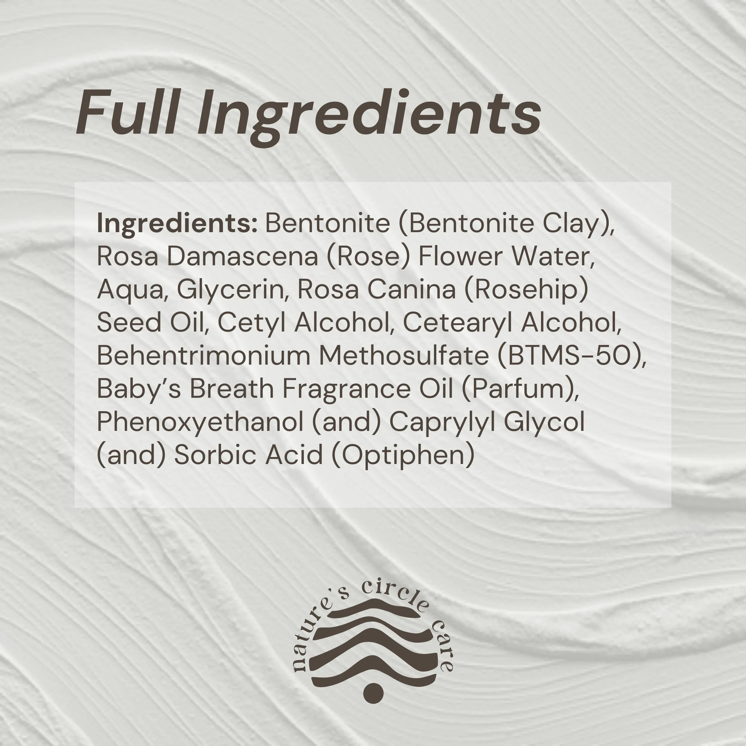 Image showing a swatch of the Bentonite Harmony Clay Mask with the full list of natural and pure ingredients: Bentonite (Bentonite Clay), Rosa Damascena (Rose) Flower Water, Aqua, Glycerin, Rosa Canina (Rosehip) Seed Oil, Cetyl Alcohol, Cetearyl Alcohol, Behentrimonium Methosulfate (BTMS-50), Baby’s Breath Fragrance Oil (Parfum), Phenoxyethanol (and) Caprylyl Glycol (and) Sorbic Acid (Optiphen)