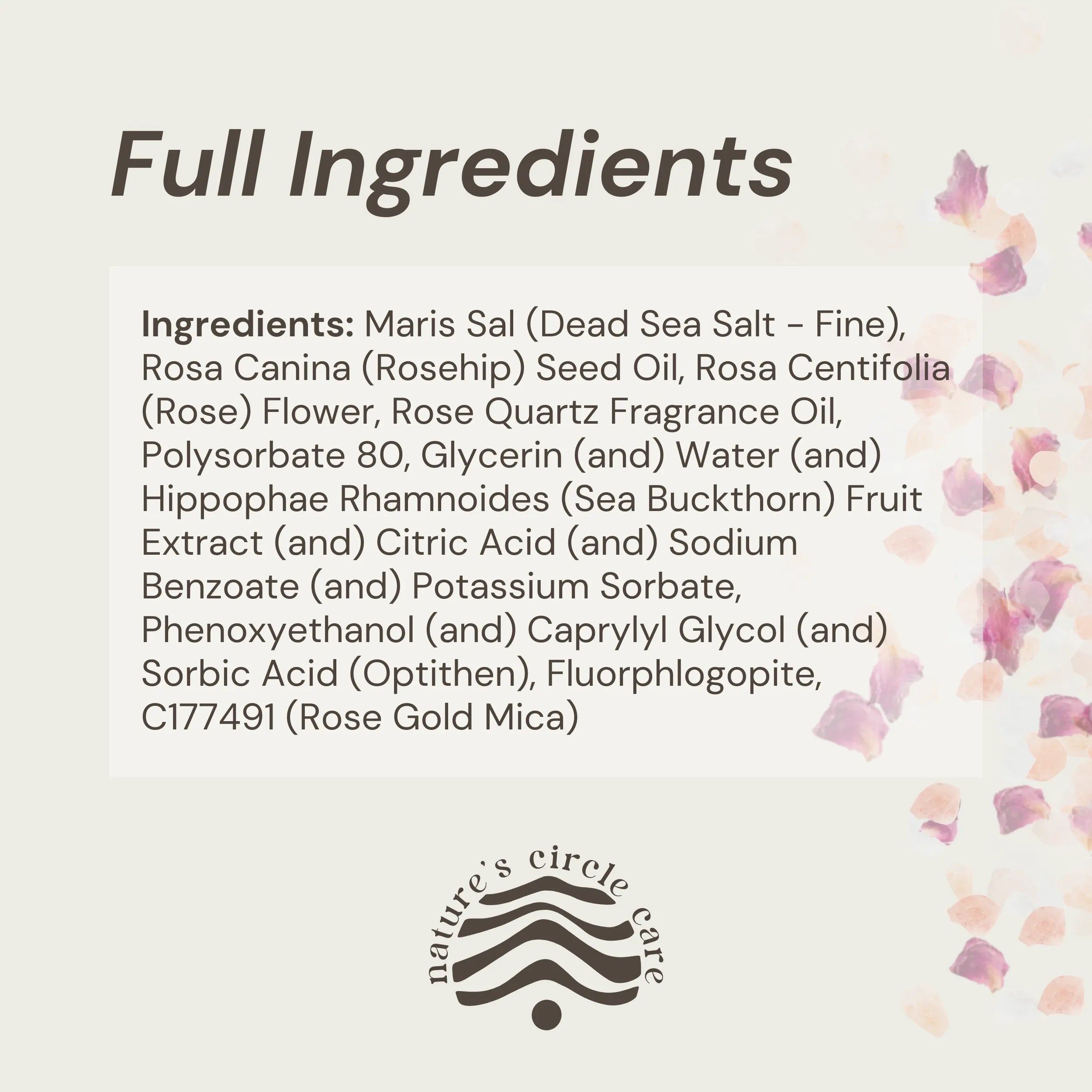 Rose Quartz Bath Salt flakes on the right with the full list of natural and pure ingredients: Maris Sal (Dead Sea Salt - Fine), Rosa Canina (Rosehip) Seed Oil, Rosa Centifolia (Rose) Flower, Rose Quartz Fragrance Oil, Polysorbate 80, Glycerin (and) Water (and) Hippophae Rhamnoides (Sea Buckthorn) Fruit Extract (and) Citric Acid (and) Sodium Benzoate (and) Potassium Sorbate, Phenoxyethanol (and) Caprylyl Glycol (and) Sorbic Acid (Optithen), Fluorphlogopite, C177491 (Rose Gold Mica)