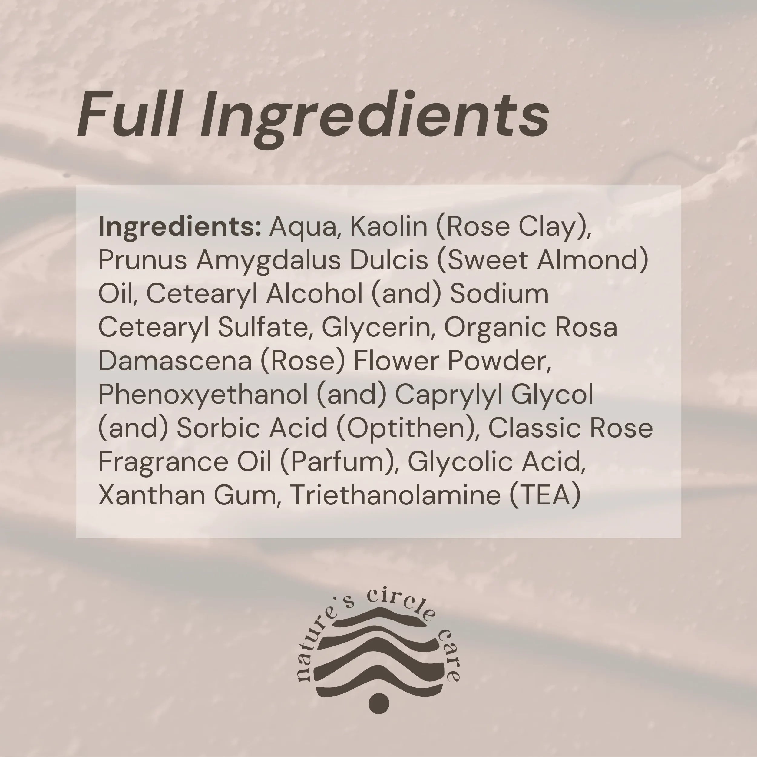 Image showing a swatch of the Rose Renewal Clay Mask with the full list of natural and pure ingredients: Aqua, Kaolin (Rose Clay), Prunus Amygdalus Dulcis (Sweet Almond) Oil, Cetearyl Alcohol (and) Sodium Cetearyl Sulfate, Glycerin, Organic Rosa Damascena (Rose) Flower Powder, Phenoxyethanol (and) Caprylyl Glycol (and) Sorbic Acid (Optithen), Classic Rose Fragrance Oil (Parfum), Glycolic Acid, Xanthan Gum, Triethanolamine (TEA)